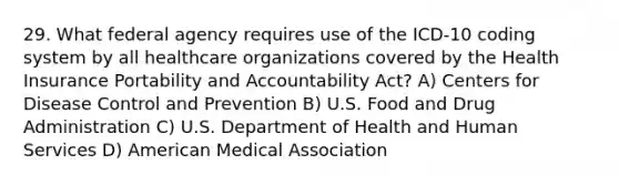 29. What federal agency requires use of the ICD-10 coding system by all healthcare organizations covered by the Health Insurance Portability and Accountability Act? A) Centers for Disease Control and Prevention B) U.S. Food and Drug Administration C) U.S. Department of Health and Human Services D) American Medical Association