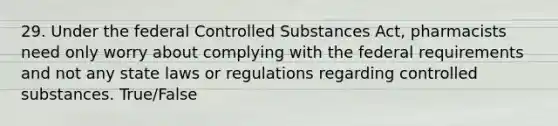 29. Under the federal Controlled Substances Act, pharmacists need only worry about complying with the federal requirements and not any state laws or regulations regarding controlled substances. True/False