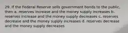 29. If the Federal Reserve sells government bonds to the public, then a. reserves increase and the money supply increases b. reserves increase and the money supply decreases c. reserves decrease and the money supply increases d. reserves decrease and the money supply decreases