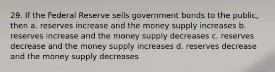 29. If the Federal Reserve sells government bonds to the public, then a. reserves increase and the money supply increases b. reserves increase and the money supply decreases c. reserves decrease and the money supply increases d. reserves decrease and the money supply decreases