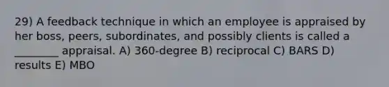 29) A feedback technique in which an employee is appraised by her boss, peers, subordinates, and possibly clients is called a ________ appraisal. A) 360-degree B) reciprocal C) BARS D) results E) MBO