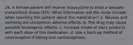 29. A female patient will receive doxycycline to treat a sexually transmitted illness (STI). What information will the nurse include when teaching this patient about this medication? a. Nausea and vomiting are uncommon adverse effects. b. The drug may cause possible teratogenic effects. c. Increase intake of dairy products with each dose of this medication. d. Use a back-up method of contraception if taking oral contraceptives.