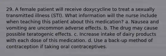 29. A female patient will receive doxycycline to treat a sexually transmitted illness (STI). What information will the nurse include when teaching this patient about this medication? a. Nausea and vomiting are uncommon adverse effects. b. The drug may cause possible teratogenic effects. c. Increase intake of dairy products with each dose of this medication. d. Use a back-up method of contraception if taking oral contraceptives.