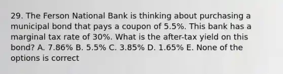 29. The Ferson National Bank is thinking about purchasing a municipal bond that pays a coupon of 5.5%. This bank has a marginal tax rate of 30%. What is the after-tax yield on this bond? A. 7.86% B. 5.5% C. 3.85% D. 1.65% E. None of the options is correct