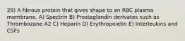 29) A fibrous protein that gives shape to an RBC plasma membrane. A) Spectrin B) Prostaglandin derivates such as Thrombozane A2 C) Heparin D) Erythropoietin E) Interleukins and CSFs