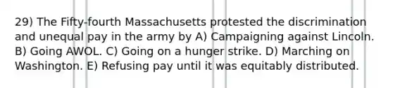 29) The Fifty-fourth Massachusetts protested the discrimination and unequal pay in the army by A) Campaigning against Lincoln. B) Going AWOL. C) Going on a hunger strike. D) Marching on Washington. E) Refusing pay until it was equitably distributed.