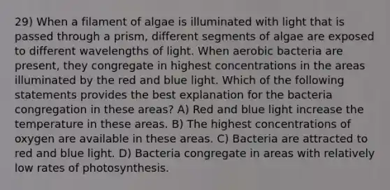 29) When a filament of algae is illuminated with light that is passed through a prism, different segments of algae are exposed to different wavelengths of light. When aerobic bacteria are present, they congregate in highest concentrations in the areas illuminated by the red and blue light. Which of the following statements provides the best explanation for the bacteria congregation in these areas? A) Red and blue light increase the temperature in these areas. B) The highest concentrations of oxygen are available in these areas. C) Bacteria are attracted to red and blue light. D) Bacteria congregate in areas with relatively low rates of photosynthesis.