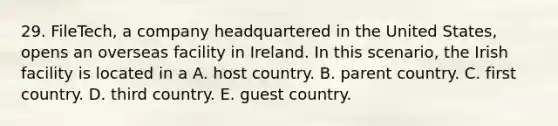 29. FileTech, a company headquartered in the United States, opens an overseas facility in Ireland. In this scenario, the Irish facility is located in a A. host country. B. parent country. C. first country. D. third country. E. guest country.