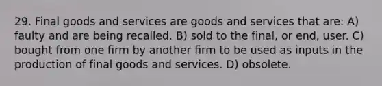 29. Final goods and services are goods and services that are: A) faulty and are being recalled. B) sold to the final, or end, user. C) bought from one firm by another firm to be used as inputs in the production of final goods and services. D) obsolete.