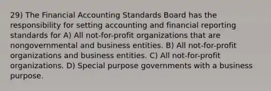 29) The Financial Accounting Standards Board has the responsibility for setting accounting and financial reporting standards for A) All not-for-profit organizations that are nongovernmental and business entities. B) All not-for-profit organizations and business entities. C) All not-for-profit organizations. D) Special purpose governments with a business purpose.