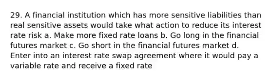 29. A financial institution which has more sensitive liabilities than real sensitive assets would take what action to reduce its interest rate risk a. Make more fixed rate loans b. Go long in the financial futures market c. Go short in the financial futures market d. Enter into an interest rate swap agreement where it would pay a variable rate and receive a fixed rate