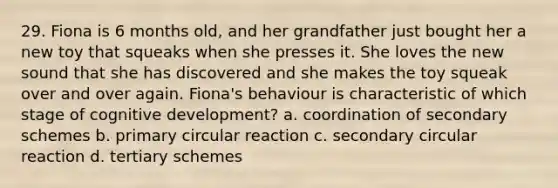 29. Fiona is 6 months old, and her grandfather just bought her a new toy that squeaks when she presses it. She loves the new sound that she has discovered and she makes the toy squeak over and over again. Fiona's behaviour is characteristic of which stage of cognitive development? a. coordination of secondary schemes b. primary circular reaction c. secondary circular reaction d. tertiary schemes