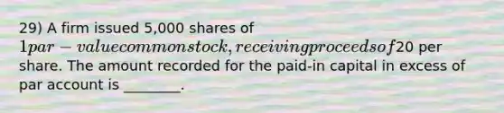 29) A firm issued 5,000 shares of 1 par-value common stock, receiving proceeds of20 per share. The amount recorded for the paid-in capital in excess of par account is ________.