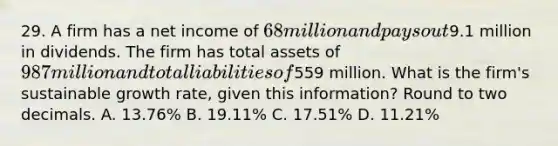 29. A firm has a net income of 68 million and pays out9.1 million in dividends. The firm has total assets of 987 million and total liabilities of559 million. What is the firm's sustainable growth rate, given this information? Round to two decimals. A. 13.76% B. 19.11% C. 17.51% D. 11.21%