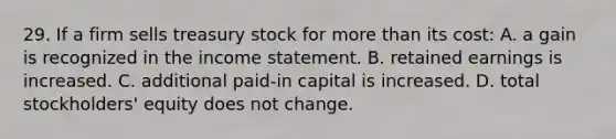 29. If a firm sells treasury stock for more than its cost: A. a gain is recognized in the income statement. B. retained earnings is increased. C. additional paid-in capital is increased. D. total stockholders' equity does not change.