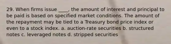 29. When firms issue ____, the amount of interest and principal to be paid is based on specified market conditions. The amount of the repayment may be tied to a Treasury bond price index or even to a stock index.​ a. ​auction-rate securities b. ​structured notes c. ​leveraged notes d. ​stripped securities