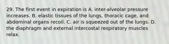 29. The first event in expiration is A. inter-alveolar pressure increases. B. elastic tissues of the lungs, thoracic cage, and abdominal organs recoil. C. air is squeezed out of the lungs. D. the diaphragm and external intercostal respiratory muscles relax.