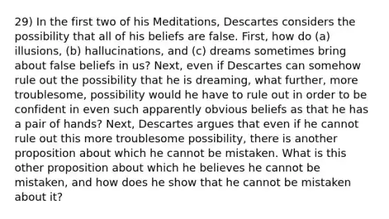 29) In the first two of his Meditations, Descartes considers the possibility that all of his beliefs are false. First, how do (a) illusions, (b) hallucinations, and (c) dreams sometimes bring about false beliefs in us? Next, even if Descartes can somehow rule out the possibility that he is dreaming, what further, more troublesome, possibility would he have to rule out in order to be confident in even such apparently obvious beliefs as that he has a pair of hands? Next, Descartes argues that even if he cannot rule out this more troublesome possibility, there is another proposition about which he cannot be mistaken. What is this other proposition about which he believes he cannot be mistaken, and how does he show that he cannot be mistaken about it?