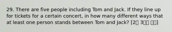 29. There are five people including Tom and Jack. If they line up for tickets for a certain concert, in how many different ways that at least one person stands between Tom and Jack? [2월 3주차 후기]