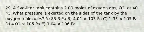 29. A five-liter tank contains 2.00 moles of oxygen gas, O2, at 40 °C. What pressure is exerted on the sides of the tank by the oxygen molecules? A) 83.3 Pa B) 4.01 × 103 Pa C) 1.33 × 105 Pa D) 4.01 × 105 Pa E) 1.04 × 106 Pa