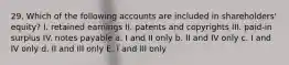 29. Which of the following accounts are included in shareholders' equity? I. retained earnings II. patents and copyrights III. paid-in surplus IV. notes payable a. I and II only b. II and IV only c. I and IV only d. II and III only E. I and III only