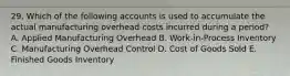 29. Which of the following accounts is used to accumulate the actual manufacturing overhead costs incurred during a period? A. Applied Manufacturing Overhead B. Work-in-Process Inventory C. Manufacturing Overhead Control D. Cost of Goods Sold E. Finished Goods Inventory