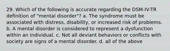 29. Which of the following is accurate regarding the DSM-IV-TR definition of "mental disorder"? a. The syndrome must be associated with distress, disability, or increased risk of problems. b. A mental disorder is considered to represent a dysfunction within an individual. c. Not all deviant behaviors or conflicts with society are signs of a mental disorder. d. all of the above