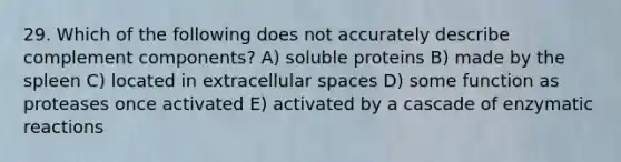 29. Which of the following does not accurately describe complement components? A) soluble proteins B) made by the spleen C) located in extracellular spaces D) some function as proteases once activated E) activated by a cascade of enzymatic reactions