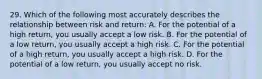 29. Which of the following most accurately describes the relationship between risk and return: A. For the potential of a high return, you usually accept a low risk. B. For the potential of a low return, you usually accept a high risk. C. For the potential of a high return, you usually accept a high risk. D. For the potential of a low return, you usually accept no risk.