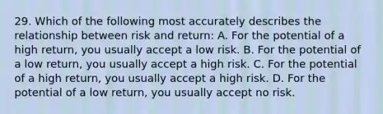 29. Which of the following most accurately describes the relationship between risk and return: A. For the potential of a high return, you usually accept a low risk. B. For the potential of a low return, you usually accept a high risk. C. For the potential of a high return, you usually accept a high risk. D. For the potential of a low return, you usually accept no risk.