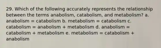 29. Which of the following accurately represents the relationship between the terms anabolism, catabolism, and metabolism? a. anabolism = catabolism b. metabolism = catabolism c. catabolism = anabolism + metabolism d. anabolism = catabolism + metabolism e. metabolism = catabolism + anabolism