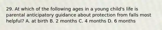 29. At which of the following ages in a young child's life is parental anticipatory guidance about protection from falls most helpful? A. at birth B. 2 months C. 4 months D. 6 months