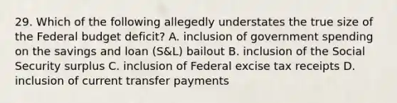 29. Which of the following allegedly understates the true size of the Federal budget deficit? A. inclusion of government spending on the savings and loan (S&L) bailout B. inclusion of the Social Security surplus C. inclusion of Federal excise tax receipts D. inclusion of current transfer payments