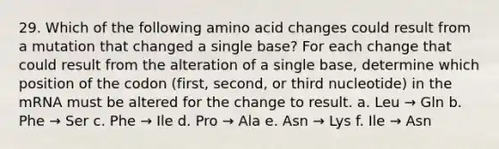 29. Which of the following amino acid changes could result from a mutation that changed a single base? For each change that could result from the alteration of a single base, determine which position of the codon (first, second, or third nucleotide) in the mRNA must be altered for the change to result. a. Leu → Gln b. Phe → Ser c. Phe → Ile d. Pro → Ala e. Asn → Lys f. Ile → Asn