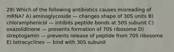 29) Which of the following antibiotics causes misreading of mRNA? A) aminoglycoside — changes shape of 30S units B) chloramphenicol — inhibits peptide bonds at 50S subunit C) oxazolidinone — prevents formation of 70S ribosome D) streptogamin — prevents release of peptide from 70S ribosome E) tetracyclines — bind with 30S subunit