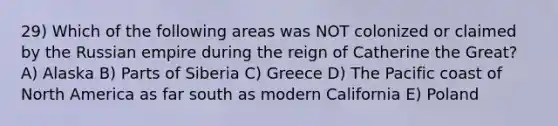 29) Which of the following areas was NOT colonized or claimed by the Russian empire during the reign of Catherine the Great? A) Alaska B) Parts of Siberia C) Greece D) The Pacific coast of North America as far south as modern California E) Poland