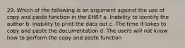 29. Which of the following is an argument against the use of copy and paste function in the EHR? a. Inability to identify the author b. Inability to print the data out c. The time it takes to copy and paste the documentation d. The users will not know how to perform the copy and paste function