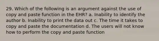 29. Which of the following is an argument against the use of copy and paste function in the EHR? a. Inability to identify the author b. Inability to print the data out c. The time it takes to copy and paste the documentation d. The users will not know how to perform the copy and paste function