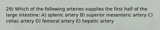 29) Which of the following arteries supplies the first half of the large intestine: A) splenic artery B) superior mesenteric artery C) celiac artery D) femoral artery E) hepatic artery