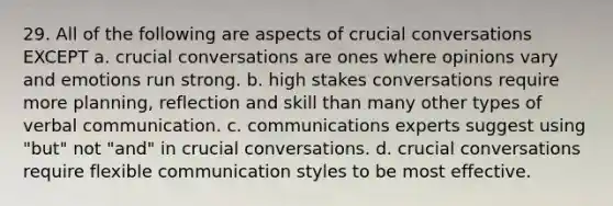 29. All of the following are aspects of crucial conversations EXCEPT a. crucial conversations are ones where opinions vary and emotions run strong. b. high stakes conversations require more planning, reflection and skill than many other types of verbal communication. c. communications experts suggest using "but" not "and" in crucial conversations. d. crucial conversations require flexible communication styles to be most effective.