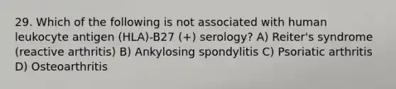 29. Which of the following is not associated with human leukocyte antigen (HLA)-B27 (+) serology? A) Reiter's syndrome (reactive arthritis) B) Ankylosing spondylitis C) Psoriatic arthritis D) Osteoarthritis