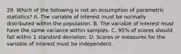 29. Which of the following is not an assumption of parametric statistics? A. The variable of interest must be normally distributed within the population. B. The variable of interest must have the same variance within samples. C. 95% of scores should fall within 1 standard deviation. D. Scores or measures for the variable of interest must be independent.