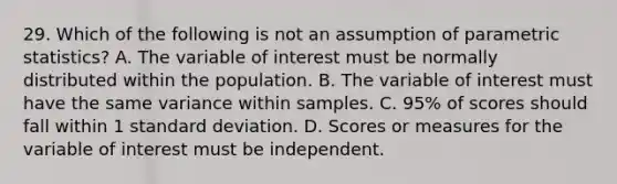 29. Which of the following is not an assumption of parametric statistics? A. The variable of interest must be normally distributed within the population. B. The variable of interest must have the same variance within samples. C. 95% of scores should fall within 1 standard deviation. D. Scores or measures for the variable of interest must be independent.