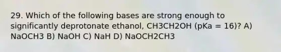 29. Which of the following bases are strong enough to significantly deprotonate ethanol, CH3CH2OH (pKa = 16)? A) NaOCH3 B) NaOH C) NaH D) NaOCH2CH3