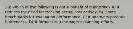 29) Which of the following is not a benefit of budgeting? A) It reduces the need for tracking actual cost activity. B) It sets benchmarks for evaluation performance. C) It uncovers potential bottlenecks. D) It formalizes a manager's planning efforts.