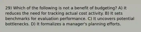 29) Which of the following is not a benefit of budgeting? A) It reduces the need for tracking actual cost activity. B) It sets benchmarks for evaluation performance. C) It uncovers potential bottlenecks. D) It formalizes a manager's planning efforts.