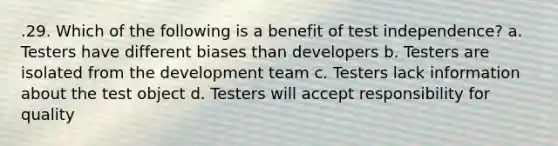 .29. Which of the following is a benefit of test independence? a. Testers have different biases than developers b. Testers are isolated from the development team c. Testers lack information about the test object d. Testers will accept responsibility for quality