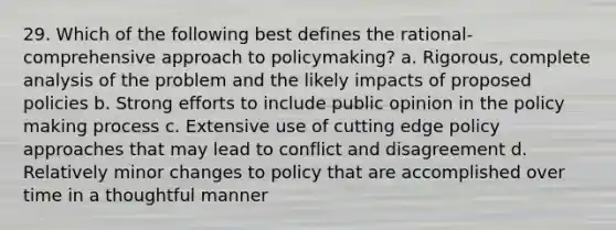 29. Which of the following best defines the rational-comprehensive approach to policymaking? a. Rigorous, complete analysis of the problem and the likely impacts of proposed policies b. Strong efforts to include public opinion in the policy making process c. Extensive use of cutting edge policy approaches that may lead to conflict and disagreement d. Relatively minor changes to policy that are accomplished over time in a thoughtful manner