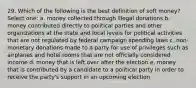 29. Which of the following is the best definition of soft money? Select one: a. money collected through illegal donations b. money contributed directly to political parties and other organizations at the state and local levels for political activities that are not regulated by federal campaign spending laws c. non-monetary donations made to a party for use of privileges such as airplanes and hotel rooms that are not officially considered income d. money that is left over after the election e. money that is contributed by a candidate to a political party in order to receive the party's support in an upcoming election