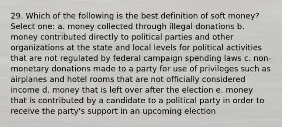 29. Which of the following is the best definition of soft money? Select one: a. money collected through illegal donations b. money contributed directly to political parties and other organizations at the state and local levels for political activities that are not regulated by federal campaign spending laws c. non-monetary donations made to a party for use of privileges such as airplanes and hotel rooms that are not officially considered income d. money that is left over after the election e. money that is contributed by a candidate to a political party in order to receive the party's support in an upcoming election